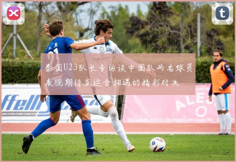 泰国U23队长专访谈中国队两名球员表现期待亚运会相遇的精彩对决