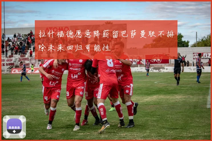 拉什福德愿意降薪留巴萨曼联不排除未来回归可能性