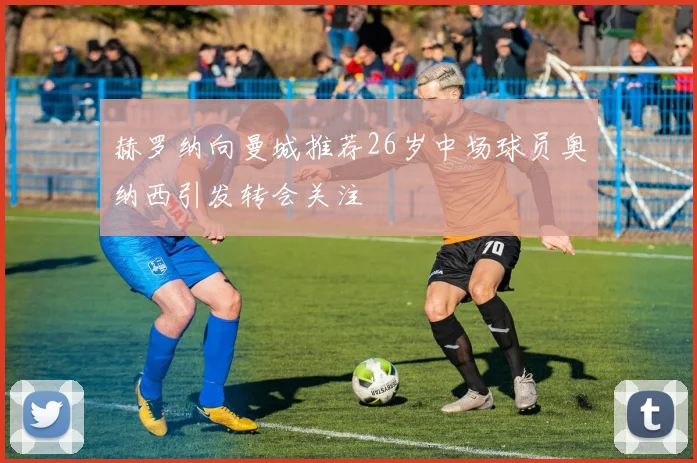 赫罗纳向曼城推荐26岁中场球员奥纳西引发转会关注
