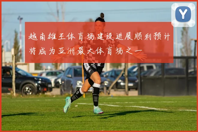 越南雄王体育场建设进展顺利预计将成为亚洲最大体育场之一