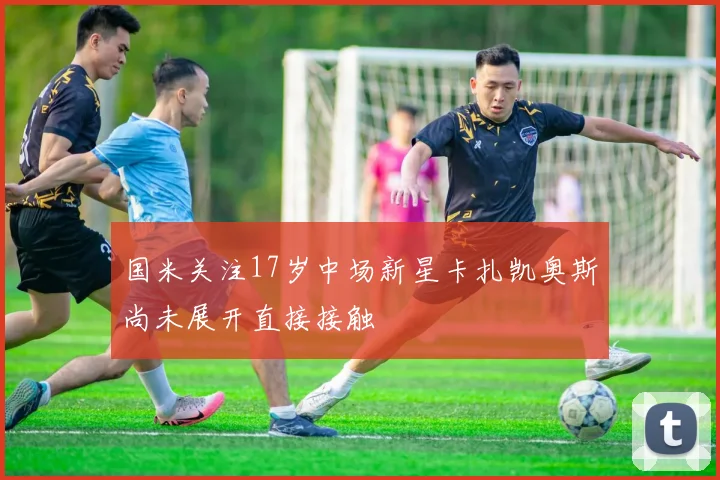 国米关注17岁中场新星卡扎凯奥斯尚未展开直接接触