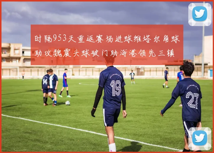 时隔953天重返赛场进球维塔尔角球助攻魏震头球破门助海港领先三镇