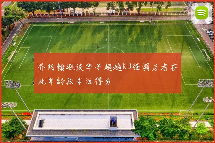 乔约翰逊谈华子超越KD强调后者在此年龄段专注得分