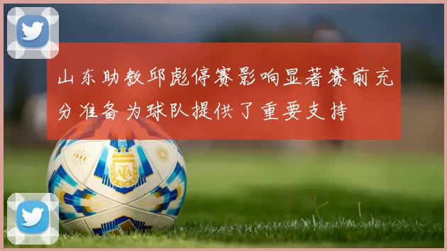 山东助教邱彪停赛影响显著赛前充分准备为球队提供了重要支持