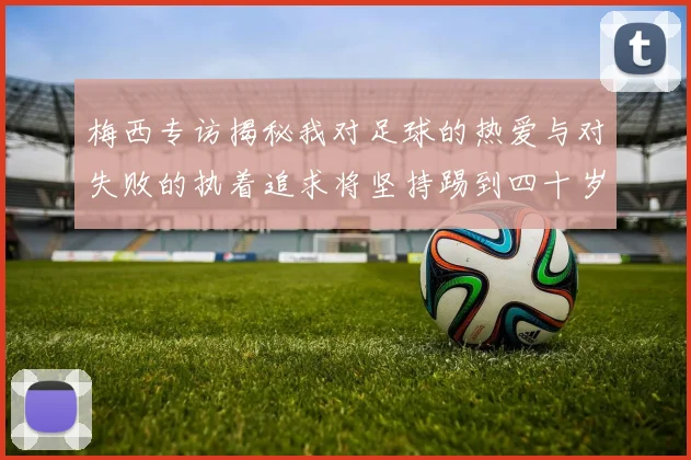 梅西专访揭秘我对足球的热爱与对失败的执着追求将坚持踢到四十岁