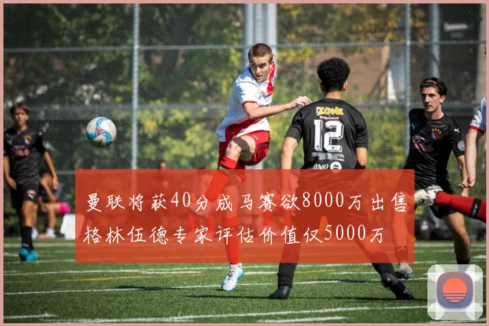 曼联将获40分成马赛欲8000万出售格林伍德专家评估价值仅5000万