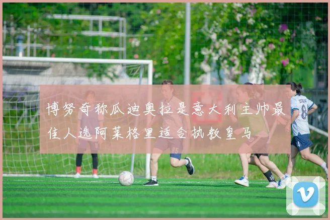 博努奇称瓜迪奥拉是意大利主帅最佳人选阿莱格里适合执教皇马