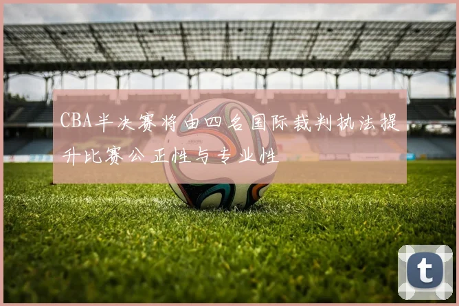 CBA半决赛将由四名国际裁判执法提升比赛公正性与专业性