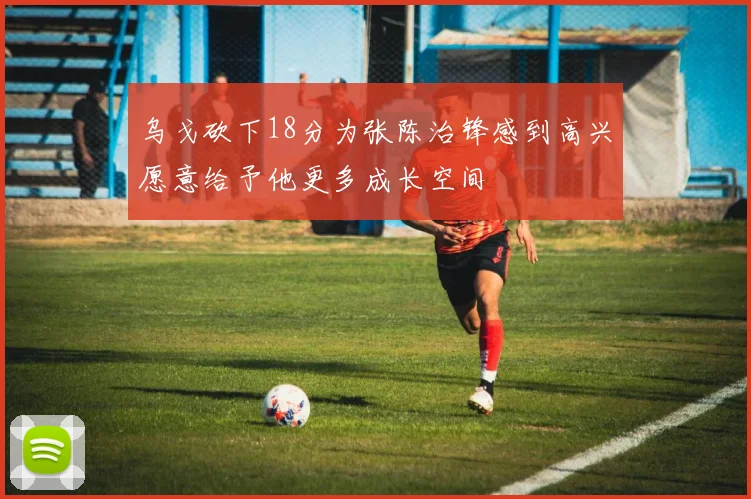 乌戈砍下18分为张陈治锋感到高兴愿意给予他更多成长空间