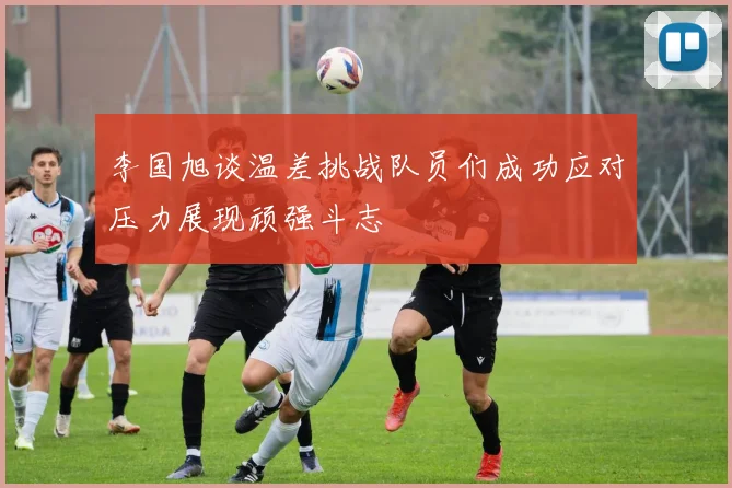 李国旭谈温差挑战队员们成功应对压力展现顽强斗志