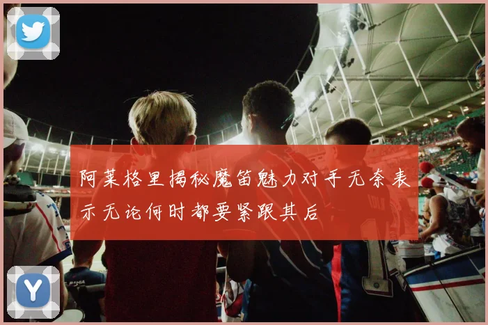 阿莱格里揭秘魔笛魅力对手无奈表示无论何时都要紧跟其后