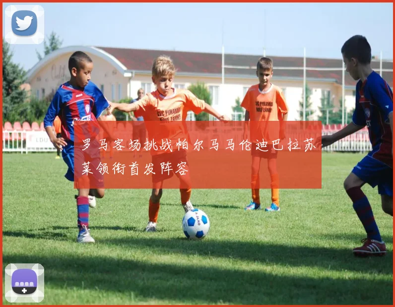 罗马客场挑战帕尔马马伦迪巴拉苏莱领衔首发阵容