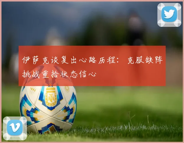 伊萨克谈复出心路历程：克服缺阵挑战重拾状态信心