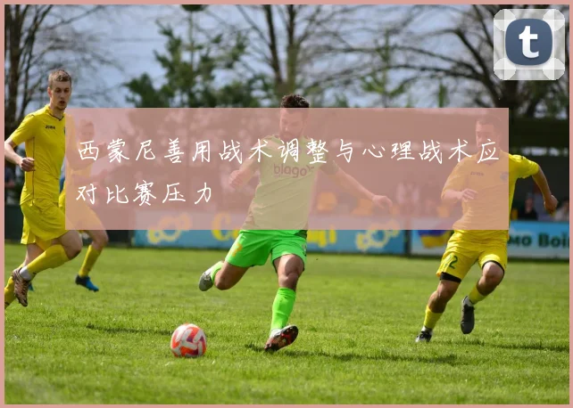 西蒙尼善用战术调整与心理战术应对比赛压力