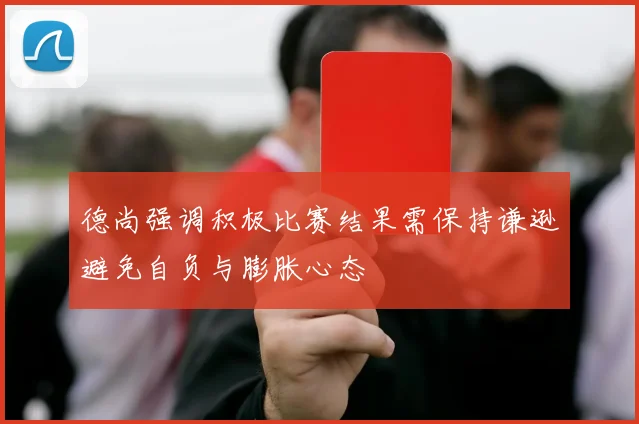 德尚强调积极比赛结果需保持谦逊避免自负与膨胀心态
