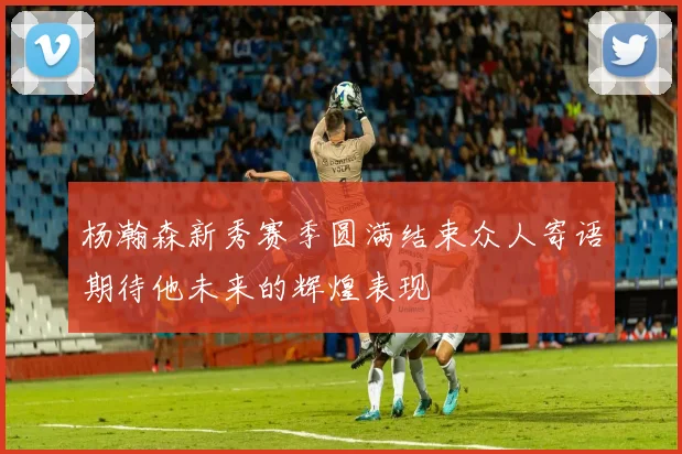 杨瀚森新秀赛季圆满结束众人寄语期待他未来的辉煌表现