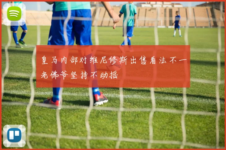 皇马内部对维尼修斯出售看法不一老佛爷坚持不动摇