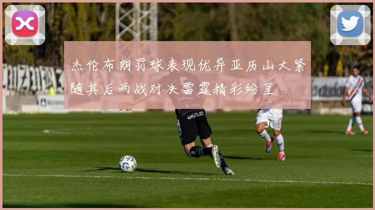 杰伦布朗罚球表现优异亚历山大紧随其后两战对决雷霆精彩纷呈